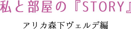 私と部屋の『STORY』　アリカ森下ヴェルデ編