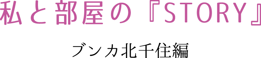 私と部屋の『STORY』　ブンカ北千住編