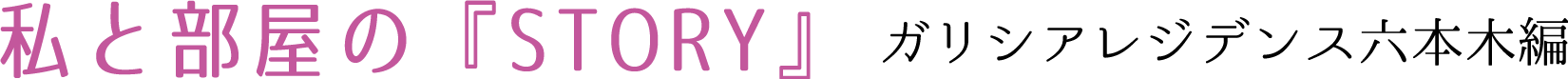 私と部屋のSTORY　ガリシアレジデンス六本木編