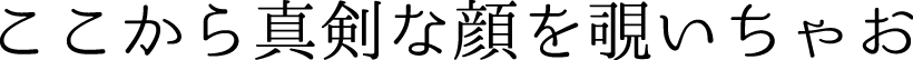 ここから真剣な顔を覗いちゃお